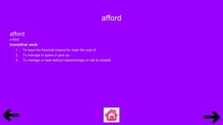 afford
afford
ə-fôrd′
transitive verb
1. To have the financial means for; bear the cost of.
2. To manage to spare or give up.
3. To manage or bear without disadvantage or risk to oneself.
 