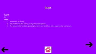 loan
loan
lōn
noun
1. An instance of lending.
2. A sum of money that is lent, usually with an interest fee.
3. The agreement or contract specifying the terms and conditions of the repayment of such a sum.
 
