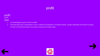 profit
profit
prŏf′ĭt
noun
1. An advantageous gain or return; benefit.
2. Financial gain from a transaction or from a period of investment or business activity, usually calculated as income in excess
of costs or as the final value of an asset in excess of its initial value.
 