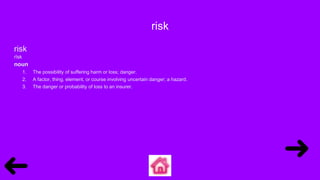 risk
risk
rĭsk
noun
1. The possibility of suffering harm or loss; danger.
2. A factor, thing, element, or course involving uncertain danger; a hazard.
3. The danger or probability of loss to an insurer.
 