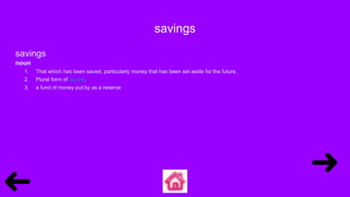 savings
savings
noun
1. That which has been saved, particularly money that has been set aside for the future.
2. Plural form of saving.
3. a fund of money put by as a reserve
 