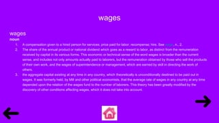 wages
wages
noun
1. A compensation given to a hired person for services; price paid for labor; recompense; hire. See wage, n., 2.
2. The share of the annual product or national dividend which goes as a reward to labor, as distinct from the remuneration
received by capital in its various forms. This economic or technical sense of the word wages is broader than the current
sense, and includes not only amounts actually paid to laborers, but the remuneration obtained by those who sell the products
of their own work, and the wages of superintendence or management, which are earned by skill in directing the work of
others.
3. the aggregate capital existing at any time in any country, which theoretically is unconditionally destined to be paid out in
wages. It was formerly held, by Mill and other political economists, that the average rate of wages in any country at any time
depended upon the relation of the wages fund to the number of laborers. This theory has been greatly modified by the
discovery of other conditions affecting wages, which it does not take into account.
 