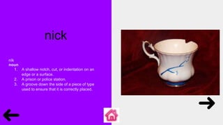 nick
nĭk
noun
1. A shallow notch, cut, or indentation on an
edge or a surface.
2. A prison or police station.
3. A groove down the side of a piece of type
used to ensure that it is correctly placed.
 