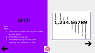 tenth
tĕnth
noun
1. The ordinal number matching the number
ten in a series.
2. One of ten equal parts.
3. One of ten equal parts into which
anything may be divided; a tithe.
 