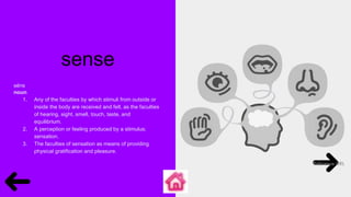 sense
sĕns
noun
1. Any of the faculties by which stimuli from outside or
inside the body are received and felt, as the faculties
of hearing, sight, smell, touch, taste, and
equilibrium.
2. A perception or feeling produced by a stimulus;
sensation.
3. The faculties of sensation as means of providing
physical gratification and pleasure.
 