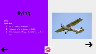 flying
flī′ĭng
adjective
1. Of or relating to aviation.
2. Capable of or engaged in flight.
3. Situated, extending, or functioning in the
air.
 