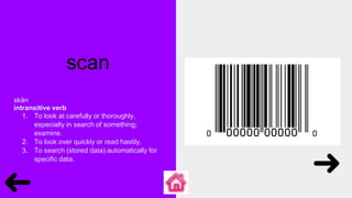 scan
skăn
intransitive verb
1. To look at carefully or thoroughly,
especially in search of something;
examine.
2. To look over quickly or read hastily.
3. To search (stored data) automatically for
specific data.
 