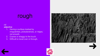 rough
rŭf
adjective
1. Having a surface marked by
irregularities, protuberances, or ridges;
not smooth.
2. Coarse or shaggy to the touch.
3. Difficult to travel over or through.
 
