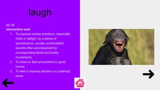 laugh
lăf, läf
intransitive verb
1. To express certain emotions, especially
mirth or delight, by a series of
spontaneous, usually unarticulated
sounds often accompanied by
corresponding facial and bodily
movements.
2. To show or feel amusement or good
humor.
3. To feel or express derision or contempt;
mock.
 