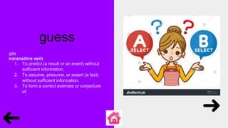 guess
gĕs
intransitive verb
1. To predict (a result or an event) without
sufficient information.
2. To assume, presume, or assert (a fact)
without sufficient information.
3. To form a correct estimate or conjecture
of.
 