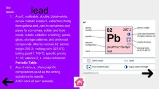 lead
lĕd
noun
1. A soft, malleable, ductile, bluish-white,
dense metallic element, extracted chiefly
from galena and used in containers and
pipes for corrosives, solder and type
metal, bullets, radiation shielding, paints,
glass, storage batteries, and antiknock
compounds. Atomic number 82; atomic
weight 207.2; melting point 327.5°C;
boiling point 1,749°C; specific gravity
11.35; valence 2, 4. cross-reference:
Periodic Table.
2. Any of various, often graphitic
compositions used as the writing
substance in pencils.
3. A thin stick of such material.
 