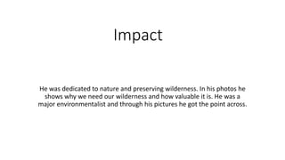 Impact
He was dedicated to nature and preserving wilderness. In his photos he
shows why we need our wilderness and how valuable it is. He was a
major environmentalist and through his pictures he got the point across.
 