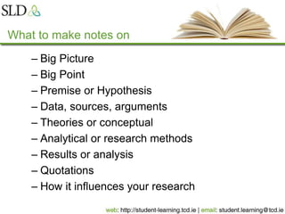 What to make notes on
– Big Picture
– Big Point
– Premise or Hypothesis
– Data, sources, arguments
– Theories or conceptual
– Analytical or research methods
– Results or analysis
– Quotations
– How it influences your research
 