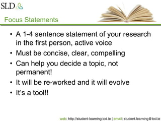 Focus Statements
• A 1-4 sentence statement of your research
in the first person, active voice
• Must be concise, clear, compelling
• Can help you decide a topic, not
permanent!
• It will be re-worked and it will evolve
• It’s a tool!!
 