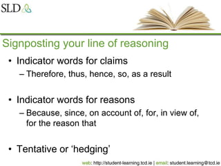 Signposting your line of reasoning
• Indicator words for claims
– Therefore, thus, hence, so, as a result
• Indicator words for reasons
– Because, since, on account of, for, in view of,
for the reason that
• Tentative or ‘hedging’
 