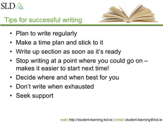 Tips for successful writing
• Plan to write regularly
• Make a time plan and stick to it
• Write up section as soon as it’s ready
• Stop writing at a point where you could go on –
makes it easier to start next time!
• Decide where and when best for you
• Don’t write when exhausted
• Seek support
 