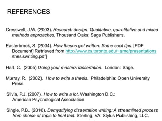 Cresswell, J.W. (2003). Research design: Qualitative, quantitative and mixed
methods approaches. Thousand Oaks: Sage Publishers.
Easterbrook, S. (2004). How theses get written: Some cool tips. [PDF
Document] Retrieved from http://www.cs.toronto.edu/~sme/presentations
/thesiswriting.pdf]
Hart, C. (2005) Doing your masters dissertation. London: Sage.
Murray, R. (2002). How to write a thesis. Philadelphia: Open University
Press.
Silvia, P.J. (2007). How to write a lot. Washington D.C.:
American Psychological Association.
Single, P.B.. (2010). Demystifying dissertation writing: A streamlined process
from choice of topic to final text. Sterling, VA: Stylus Publishing, LLC.
REFERENCES
 
