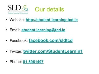 Our details
• Website: http://student-learning.tcd.ie
• Email: student.learning@tcd.ie
• Facebook: facebook.com/sldtcd
• Twitter: twitter.com/StudentLearnin1
• Phone: 01-8961407
 