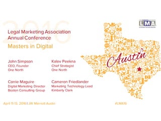 2016
John Simpson
CEO, Founder
One North
Legal Marketing Association
Annual Conference
April 11-13, 2016 | JW Marriott Austin #LMA16
Corrie Maguire
Digital Marketing Director
Boston Consulting Group
Kalev Peekna
Chief Strategist
One North
Cameron Friedlander
Marketing Technology Lead
Kimberly Clark
Masters in Digital
 