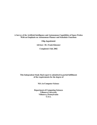A Survey of the Artificial Intelligence and Autonomous Capabilities of Space Probes
       With an Emphasis on Autonomous Planner and Scheduler Functions

                                 Filip Jagodzinski

                          Advisor: Dr. Frank Klassner

                              Completed: Fall, 2002




      This Independent Study final report is submitted in partial fulfillment
                     of the requirements for the degree of


                            M.S. in Computer Science


                        Department of Computing Sciences
                              Villanova University
                            Villanova, Pennsylvania
                                     U.S.A.
 