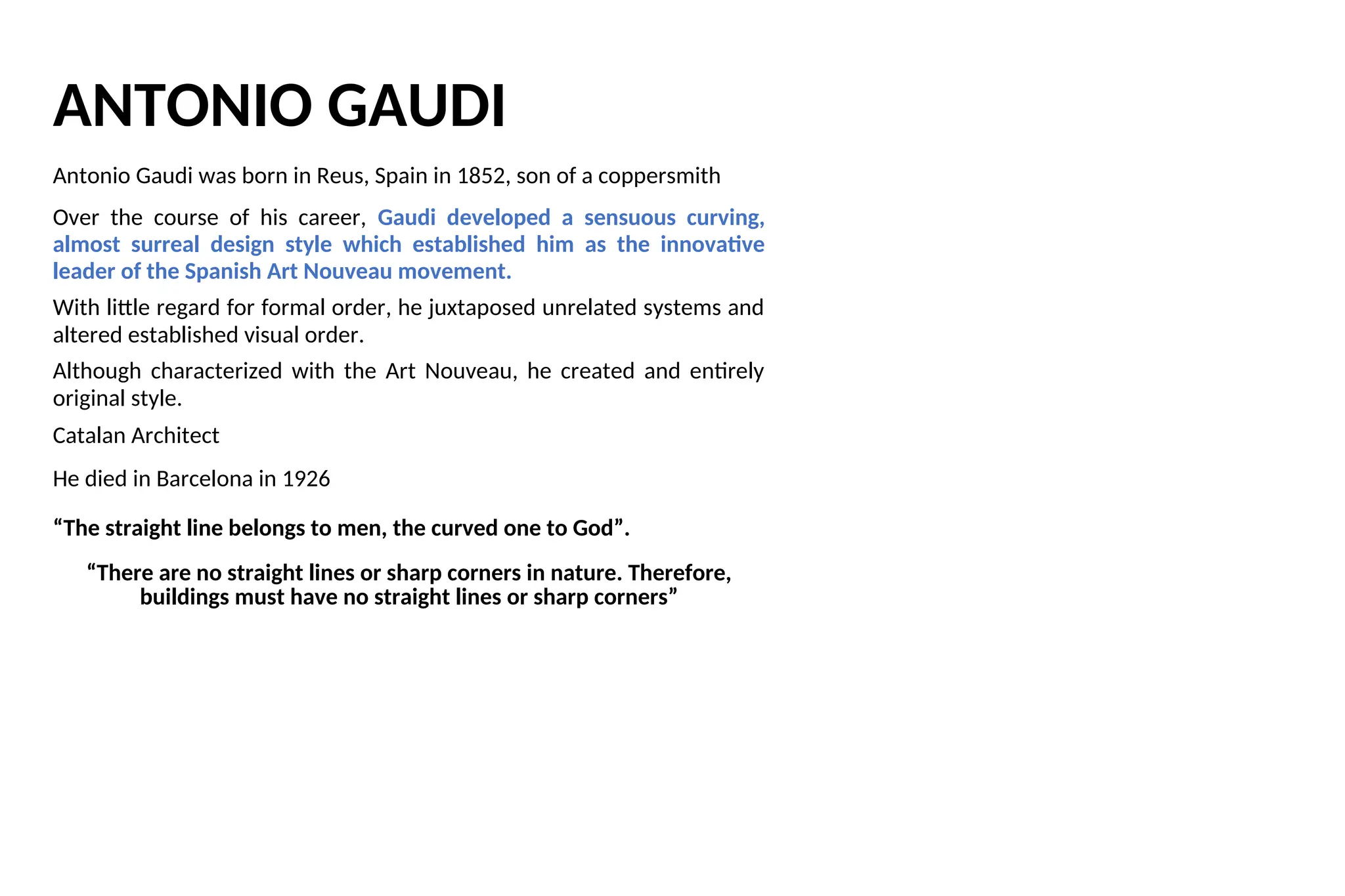 ANTONIO GAUDI
Antonio Gaudi was born in Reus, Spain in 1852, son of a coppersmith
Over the course of his career, Gaudi developed a sensuous curving,
almost surreal design style which established him as the innovative
leader of the Spanish Art Nouveau movement.
With little regard for formal order, he juxtaposed unrelated systems and
altered established visual order.
Although characterized with the Art Nouveau, he created and entirely
original style.
Catalan Architect
He died in Barcelona in 1926
“The straight line belongs to men, the curved one to God”.
“There are no straight lines or sharp corners in nature. Therefore,
buildings must have no straight lines or sharp corners”
 