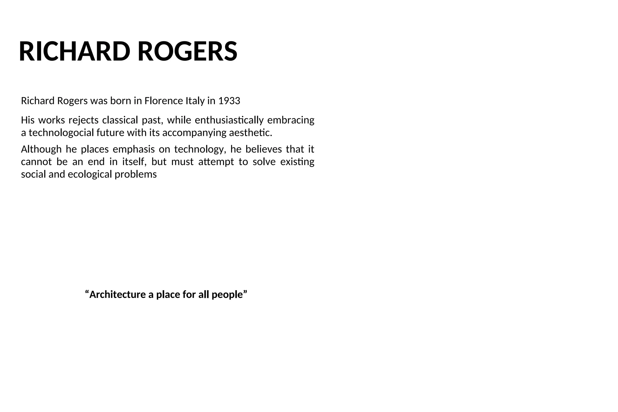 RICHARD ROGERS
Richard Rogers was born in Florence Italy in 1933
His works rejects classical past, while enthusiastically embracing
a technologocial future with its accompanying aesthetic.
Although he places emphasis on technology, he believes that it
cannot be an end in itself, but must attempt to solve existing
social and ecological problems
“Architecture a place for all people”
 