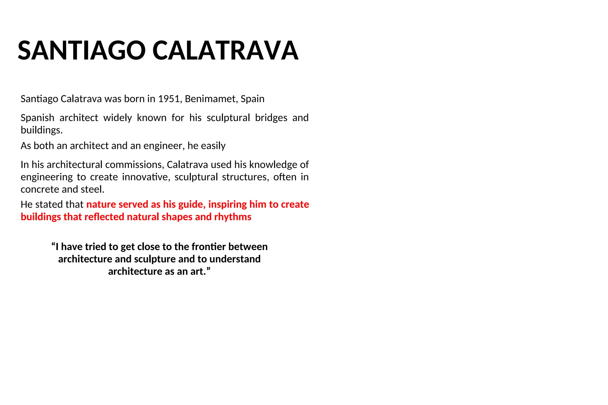 SANTIAGO CALATRAVA
Santiago Calatrava was born in 1951, Benimamet, Spain
Spanish architect widely known for his sculptural bridges and
buildings.
As both an architect and an engineer, he easily
In his architectural commissions, Calatrava used his knowledge of
engineering to create innovative, sculptural structures, often in
concrete and steel.
He stated that nature served as his guide, inspiring him to create
buildings that reflected natural shapes and rhythms
“I have tried to get close to the frontier between
architecture and sculpture and to understand
architecture as an art.”
 