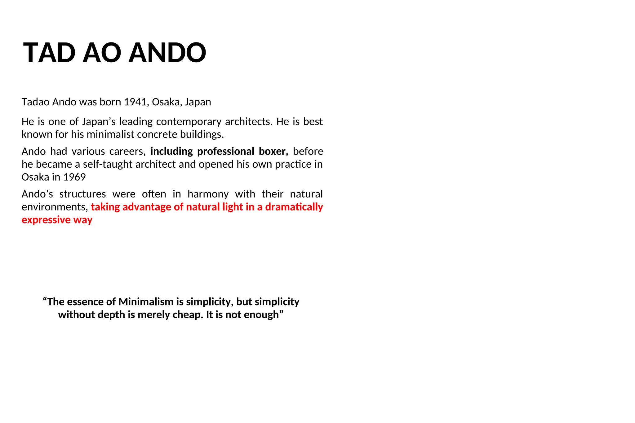 TAD AO ANDO
Tadao Ando was born 1941, Osaka, Japan
He is one of Japan’s leading contemporary architects. He is best
known for his minimalist concrete buildings.
Ando had various careers, including professional boxer, before
he became a self-taught architect and opened his own practice in
Osaka in 1969
Ando’s structures were often in harmony with their natural
environments, taking advantage of natural light in a dramatically
expressive way
“The essence of Minimalism is simplicity, but simplicity
without depth is merely cheap. It is not enough”
 