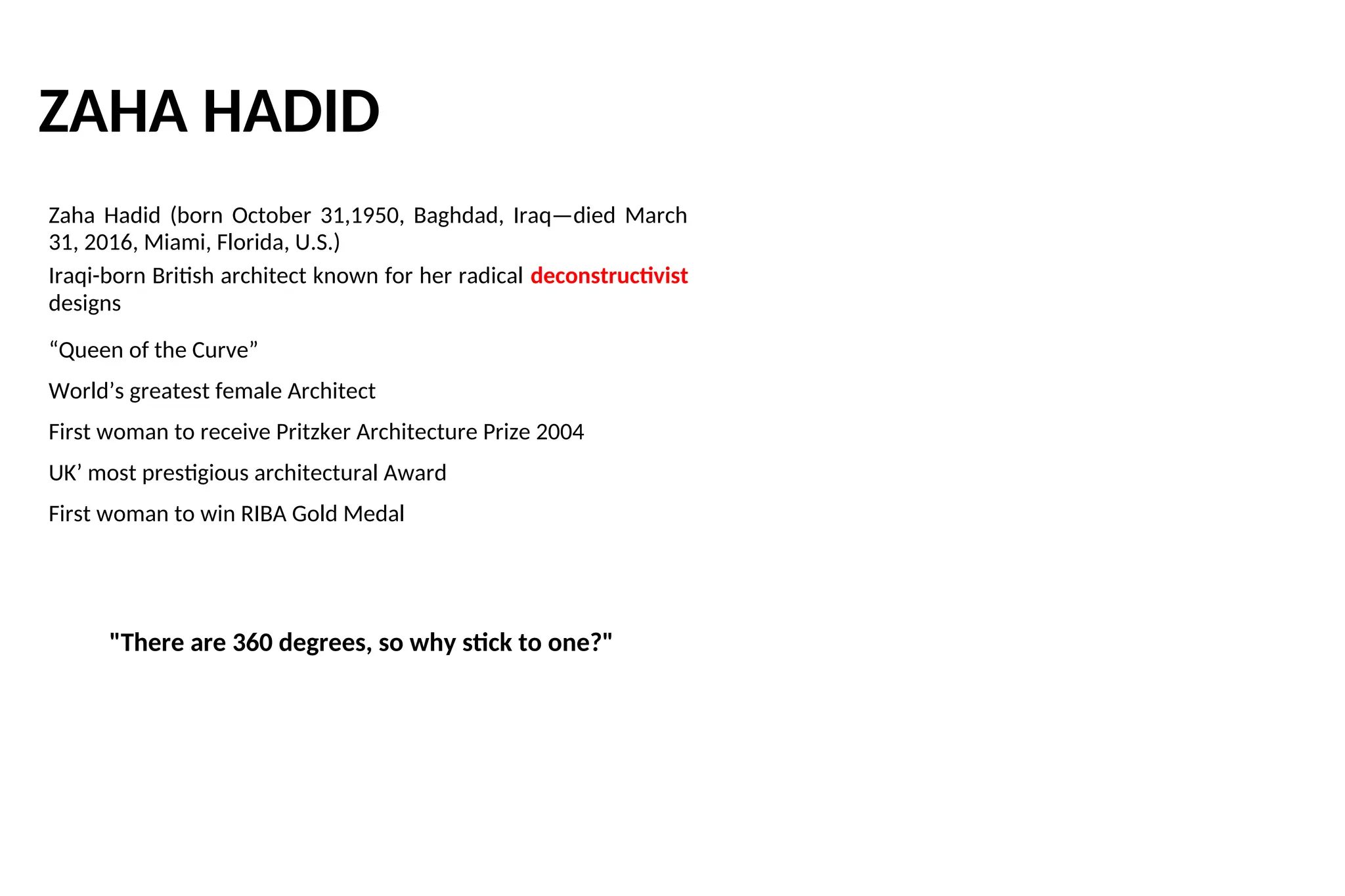 ZAHA HADID
Zaha Hadid (born October 31,1950, Baghdad, Iraq—died March
31, 2016, Miami, Florida, U.S.)
Iraqi-born British architect known for her radical deconstructivist
designs
“Queen of the Curve”
World’s greatest female Architect
First woman to receive Pritzker Architecture Prize 2004
UK’ most prestigious architectural Award
First woman to win RIBA Gold Medal
"There are 360 degrees, so why stick to one?"
 