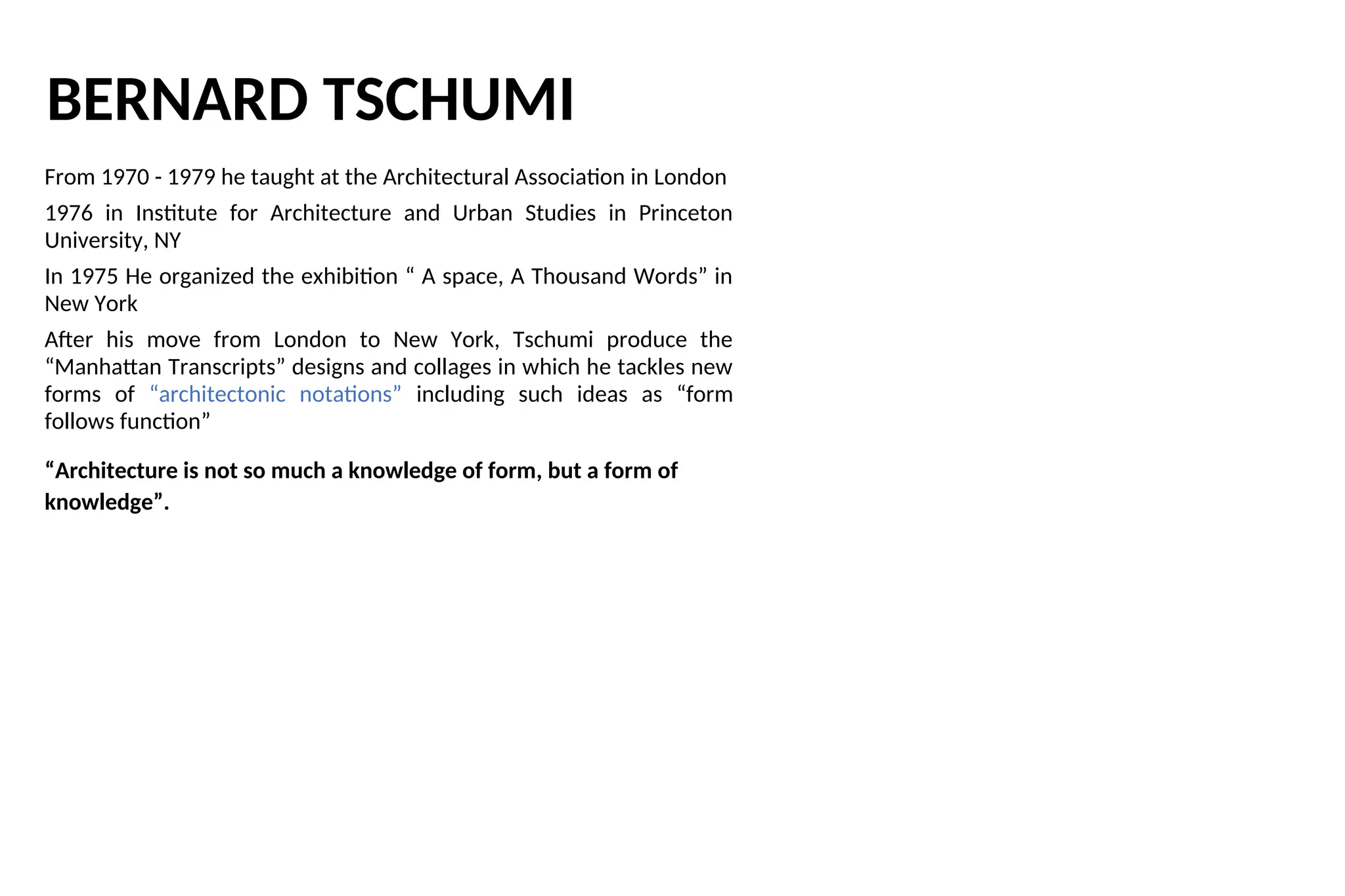 BERNARD TSCHUMI
From 1970 - 1979 he taught at the Architectural Association in London
1976 in Institute for Architecture and Urban Studies in Princeton
University, NY
In 1975 He organized the exhibition “ A space, A Thousand Words” in
New York
After his move from London to New York, Tschumi produce the
“Manhattan Transcripts” designs and collages in which he tackles new
forms of “architectonic notations” including such ideas as “form
follows function”
“Architecture is not so much a knowledge of form, but a form of
knowledge”.
 