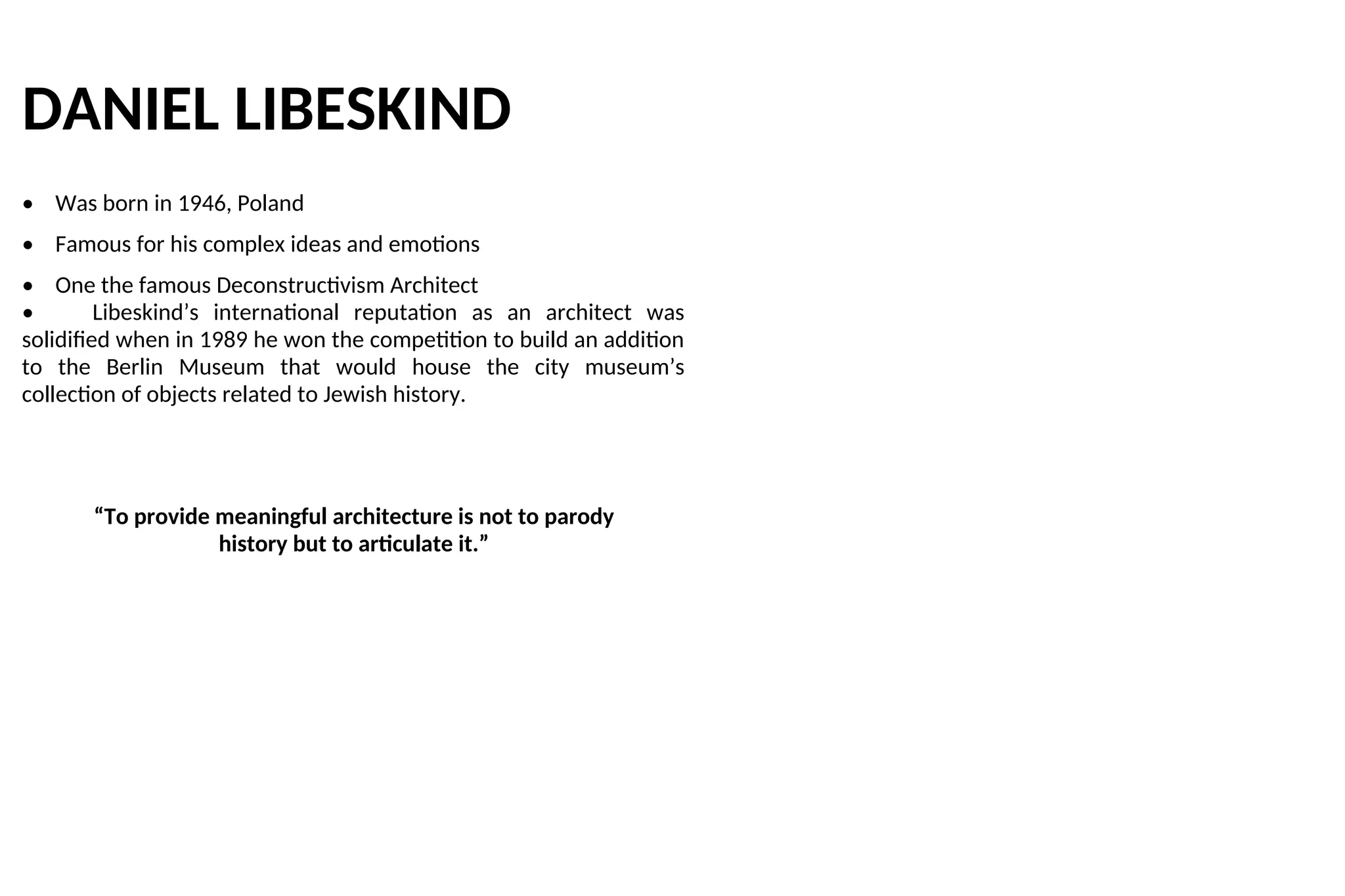 DANIEL LIBESKIND
• Was born in 1946, Poland
• Famous for his complex ideas and emotions
• One the famous Deconstructivism Architect
• Libeskind’s international reputation as an architect was
solidified when in 1989 he won the competition to build an addition
to the Berlin Museum that would house the city museum’s
collection of objects related to Jewish history.
“To provide meaningful architecture is not to parody
history but to articulate it.”
 