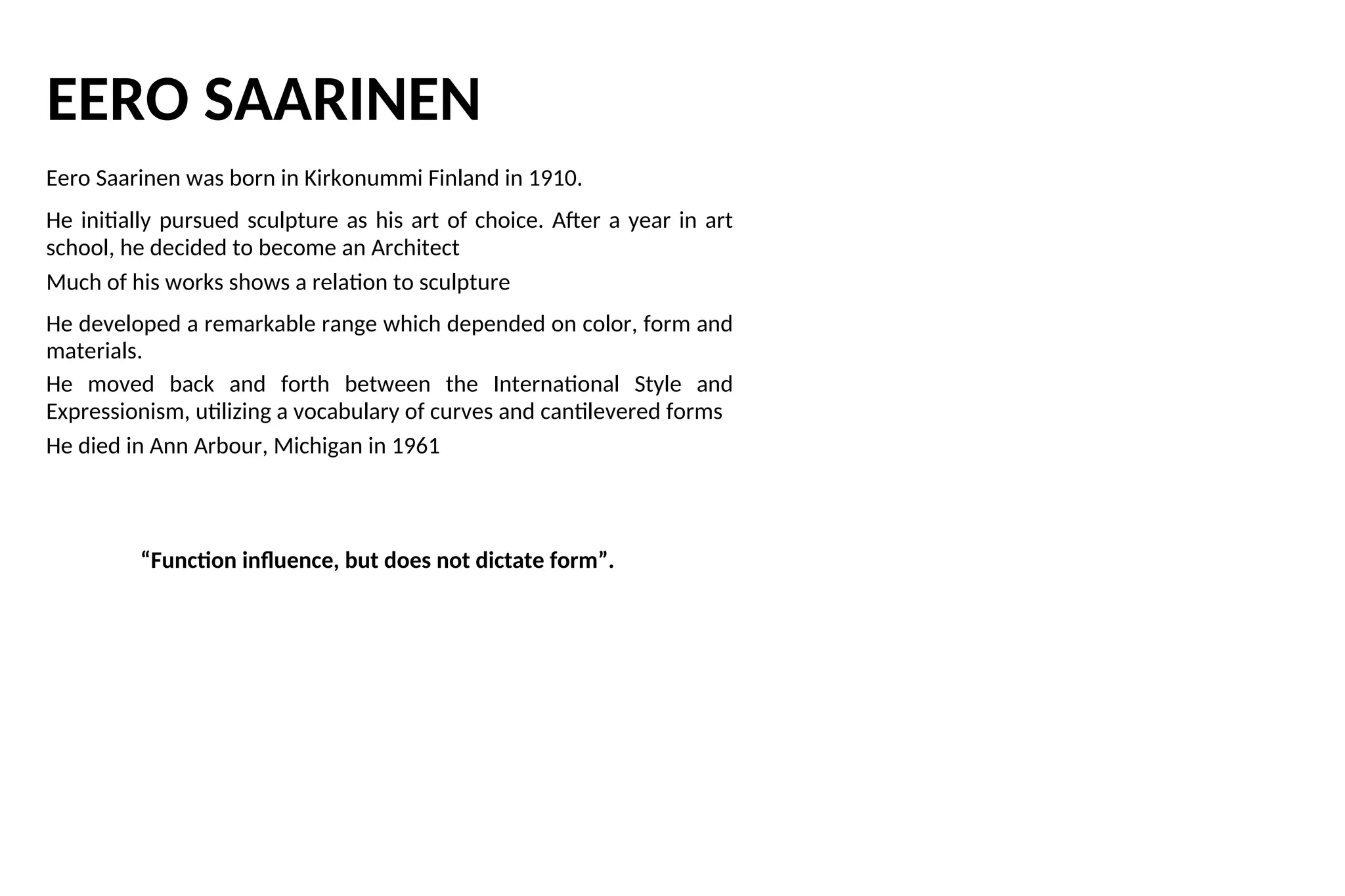 EERO SAARINEN
Eero Saarinen was born in Kirkonummi Finland in 1910.
He initially pursued sculpture as his art of choice. After a year in art
school, he decided to become an Architect
Much of his works shows a relation to sculpture
He developed a remarkable range which depended on color, form and
materials.
He moved back and forth between the International Style and
Expressionism, utilizing a vocabulary of curves and cantilevered forms
He died in Ann Arbour, Michigan in 1961
“Function influence, but does not dictate form”.
 