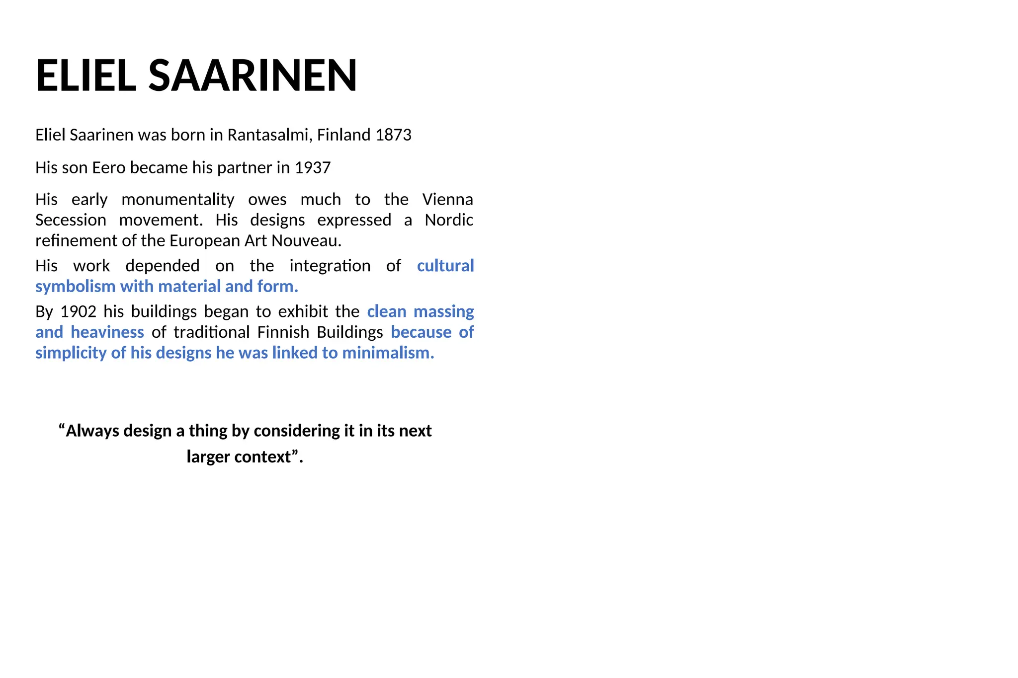 ELIEL SAARINEN
Eliel Saarinen was born in Rantasalmi, Finland 1873
His son Eero became his partner in 1937
His early monumentality owes much to the Vienna
Secession movement. His designs expressed a Nordic
refinement of the European Art Nouveau.
His work depended on the integration of cultural
symbolism with material and form.
By 1902 his buildings began to exhibit the clean massing
and heaviness of traditional Finnish Buildings because of
simplicity of his designs he was linked to minimalism.
“Always design a thing by considering it in its next
larger context”.
 