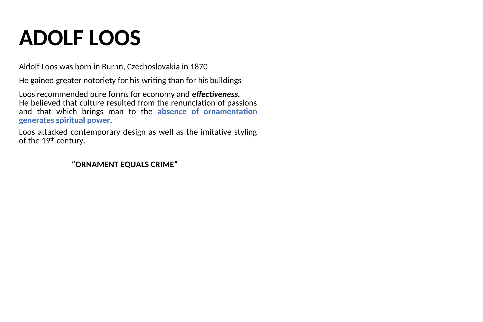 ADOLF LOOS
Aldolf Loos was born in Burnn, Czechoslovakia in 1870
He gained greater notoriety for his writing than for his buildings
Loos recommended pure forms for economy and effectiveness.
He believed that culture resulted from the renunciation of passions
and that which brings man to the absence of ornamentation
generates spiritual power.
Loos attacked contemporary design as well as the imitative styling
of the 19th
century.
“ORNAMENT EQUALS CRIME”
 