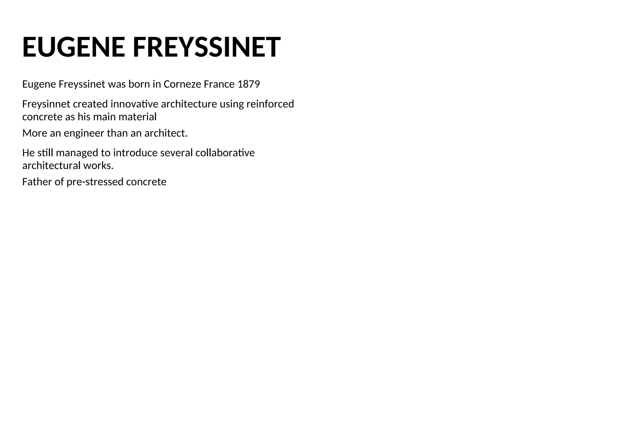EUGENE FREYSSINET
Eugene Freyssinet was born in Corneze France 1879
Freysinnet created innovative architecture using reinforced
concrete as his main material
More an engineer than an architect.
He still managed to introduce several collaborative
architectural works.
Father of pre-stressed concrete
 