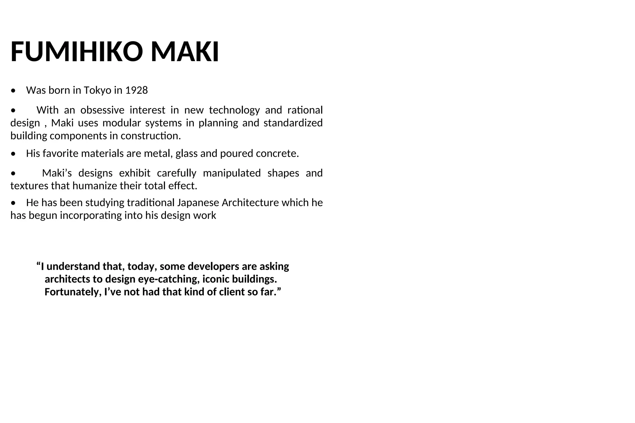 FUMIHIKO MAKI
• Was born in Tokyo in 1928
• With an obsessive interest in new technology and rational
design , Maki uses modular systems in planning and standardized
building components in construction.
• His favorite materials are metal, glass and poured concrete.
• Maki’s designs exhibit carefully manipulated shapes and
textures that humanize their total effect.
• He has been studying traditional Japanese Architecture which he
has begun incorporating into his design work
“I understand that, today, some developers are asking
architects to design eye-catching, iconic buildings.
Fortunately, I’ve not had that kind of client so far.”
 