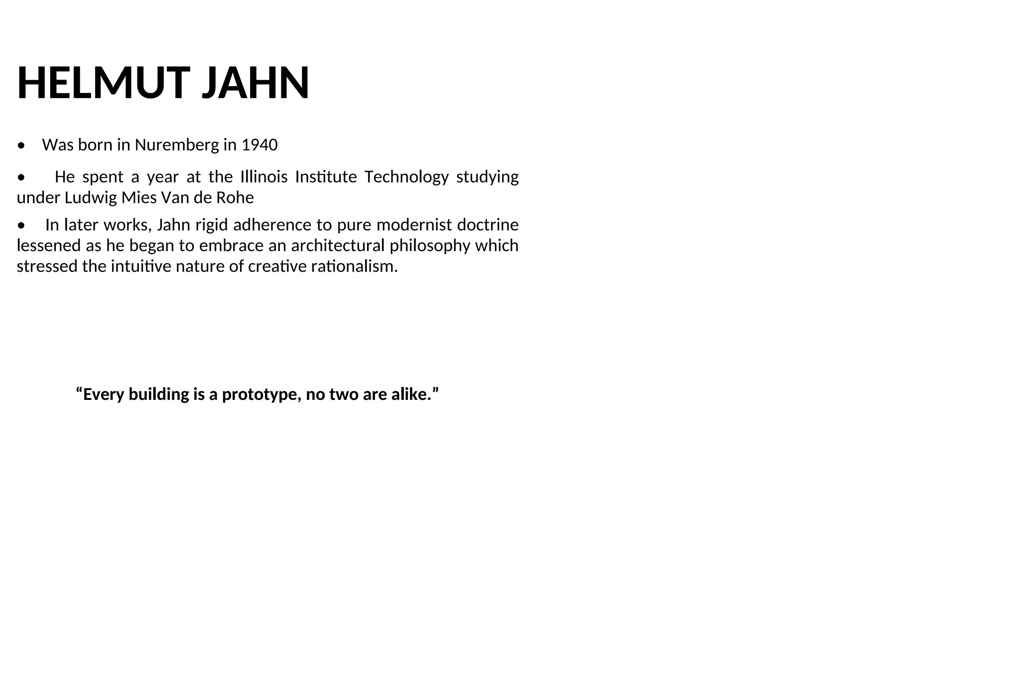 HELMUT JAHN
• Was born in Nuremberg in 1940
• He spent a year at the Illinois Institute Technology studying
under Ludwig Mies Van de Rohe
• In later works, Jahn rigid adherence to pure modernist doctrine
lessened as he began to embrace an architectural philosophy which
stressed the intuitive nature of creative rationalism.
“Every building is a prototype, no two are alike.”
 