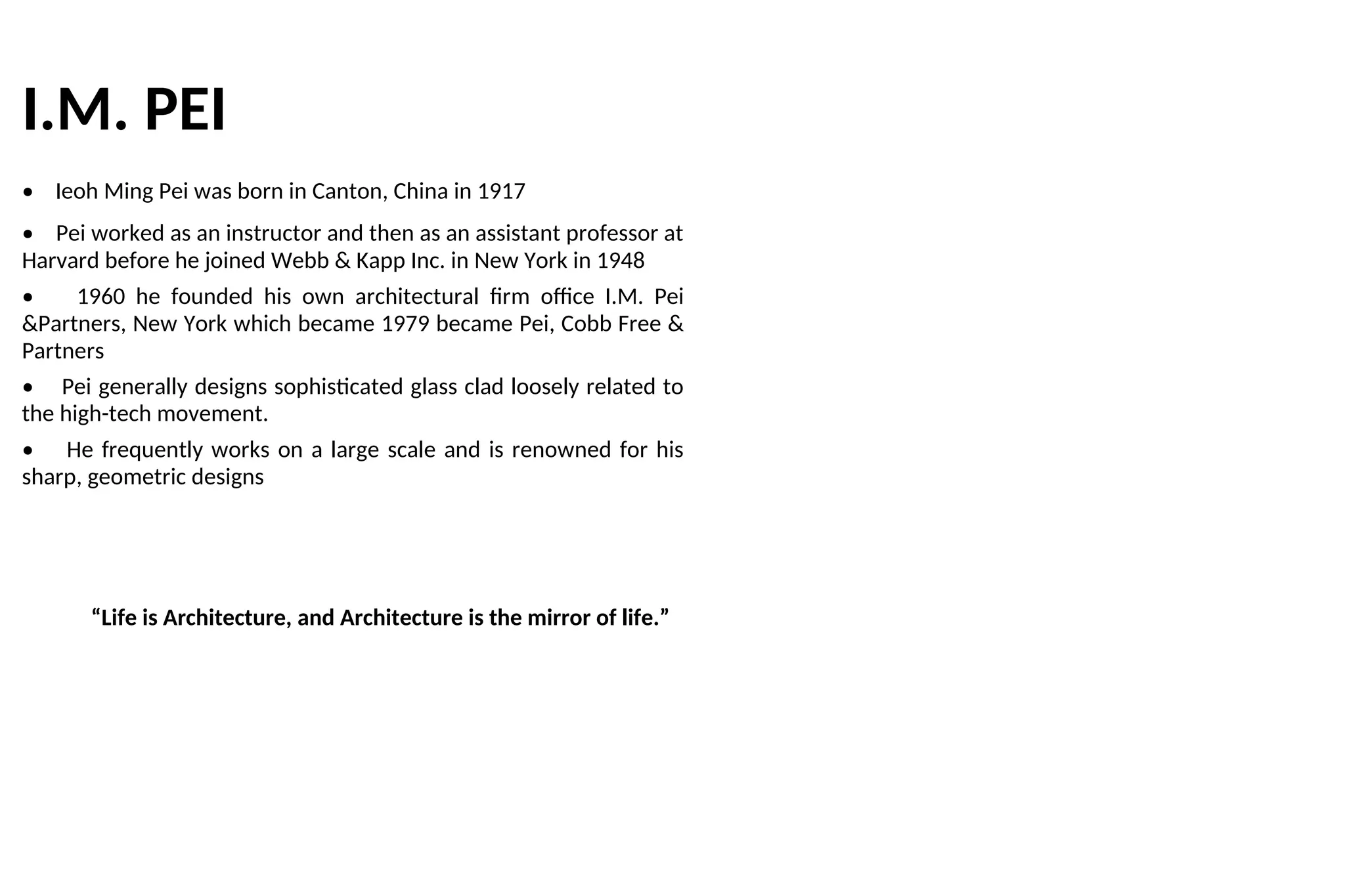 I.M. PEI
• Ieoh Ming Pei was born in Canton, China in 1917
• Pei worked as an instructor and then as an assistant professor at
Harvard before he joined Webb & Kapp Inc. in New York in 1948
• 1960 he founded his own architectural firm office I.M. Pei
&Partners, New York which became 1979 became Pei, Cobb Free &
Partners
• Pei generally designs sophisticated glass clad loosely related to
the high-tech movement.
• He frequently works on a large scale and is renowned for his
sharp, geometric designs
“Life is Architecture, and Architecture is the mirror of life.”
 
