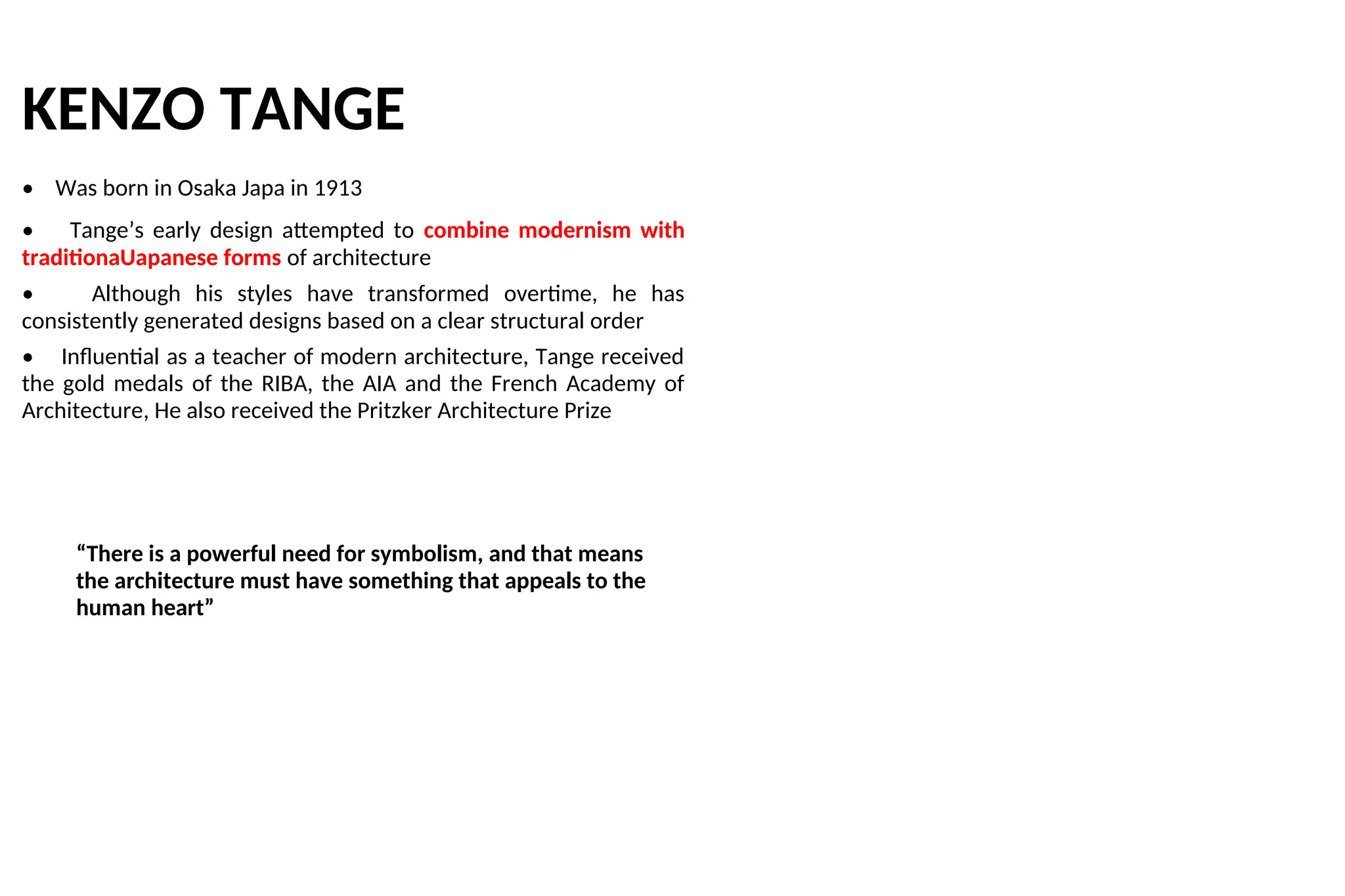 KENZO TANGE
• Was born in Osaka Japa in 1913
• Tange’s early design attempted to combine modernism with
traditionaUapanese forms of architecture
• Although his styles have transformed overtime, he has
consistently generated designs based on a clear structural order
• Influential as a teacher of modern architecture, Tange received
the gold medals of the RIBA, the AIA and the French Academy of
Architecture, He also received the Pritzker Architecture Prize
“There is a powerful need for symbolism, and that means
the architecture must have something that appeals to the
human heart”
 