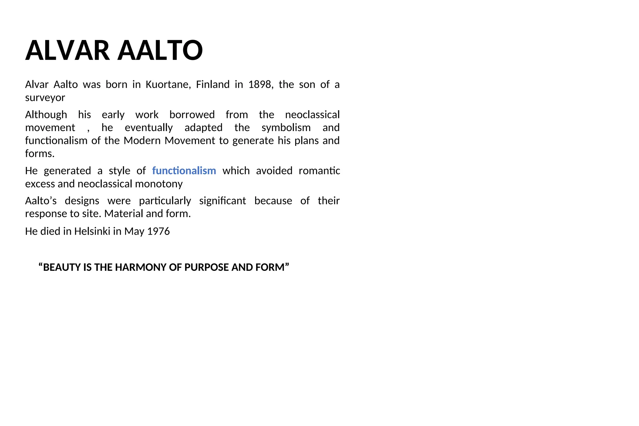 ALVAR AALTO
Alvar Aalto was born in Kuortane, Finland in 1898, the son of a
surveyor
Although his early work borrowed from the neoclassical
movement , he eventually adapted the symbolism and
functionalism of the Modern Movement to generate his plans and
forms.
He generated a style of functionalism which avoided romantic
excess and neoclassical monotony
Aalto’s designs were particularly significant because of their
response to site. Material and form.
He died in Helsinki in May 1976
“BEAUTY IS THE HARMONY OF PURPOSE AND FORM”
 