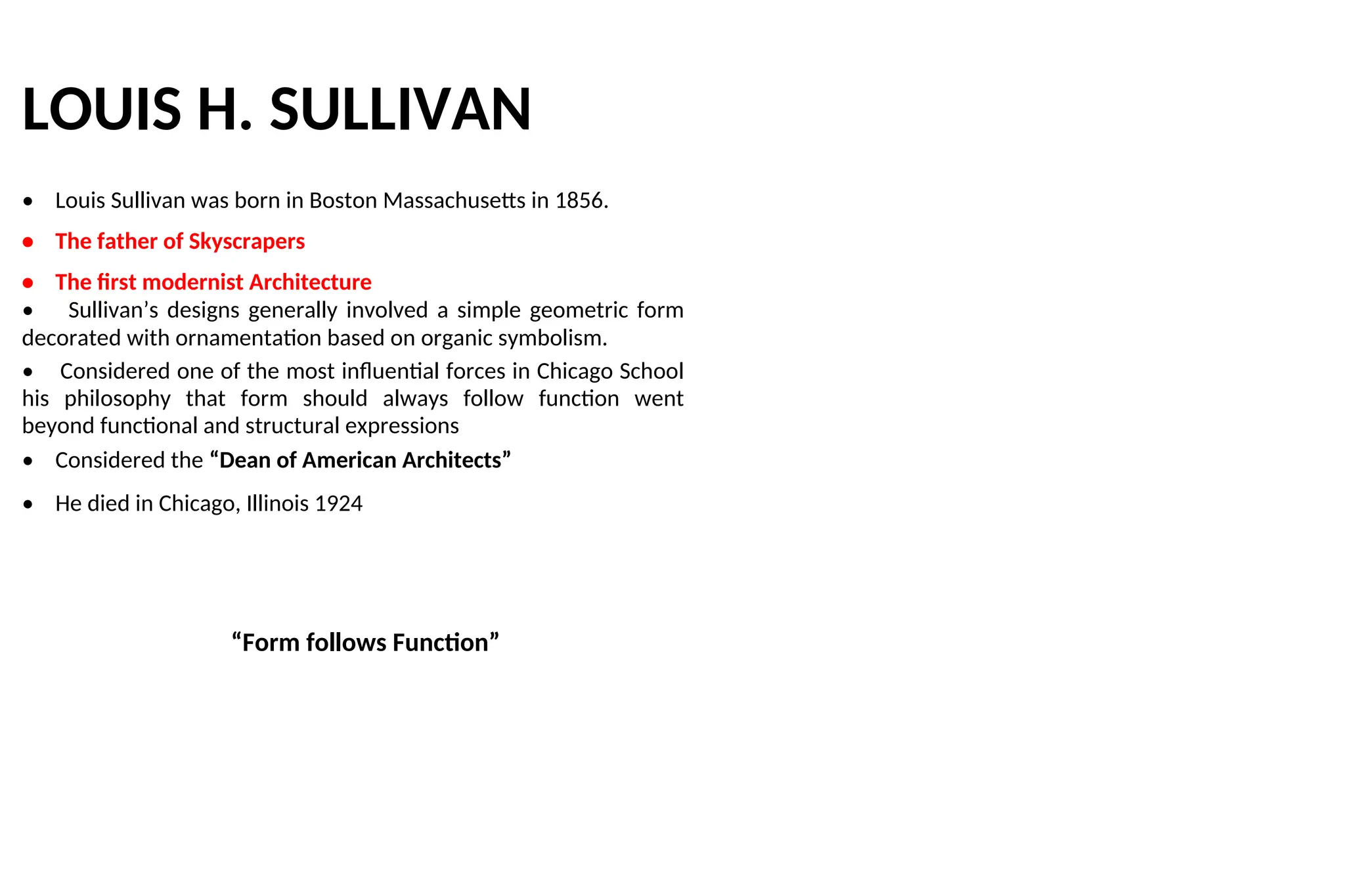 LOUIS H. SULLIVAN
• Louis Sullivan was born in Boston Massachusetts in 1856.
• The father of Skyscrapers
• The first modernist Architecture
• Sullivan’s designs generally involved a simple geometric form
decorated with ornamentation based on organic symbolism.
• Considered one of the most influential forces in Chicago School
his philosophy that form should always follow function went
beyond functional and structural expressions
• Considered the “Dean of American Architects”
• He died in Chicago, Illinois 1924
“Form follows Function”
 