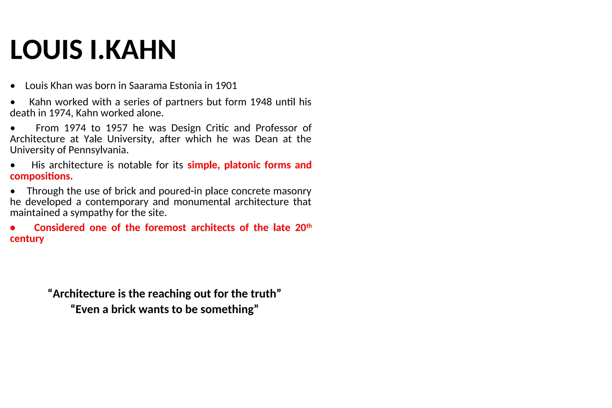 LOUIS I.KAHN
• Louis Khan was born in Saarama Estonia in 1901
• Kahn worked with a series of partners but form 1948 until his
death in 1974, Kahn worked alone.
• From 1974 to 1957 he was Design Critic and Professor of
Architecture at Yale University, after which he was Dean at the
University of Pennsylvania.
• His architecture is notable for its simple, platonic forms and
compositions.
• Through the use of brick and poured-in place concrete masonry
he developed a contemporary and monumental architecture that
maintained a sympathy for the site.
• Considered one of the foremost architects of the late 20th
century
“Architecture is the reaching out for the truth”
“Even a brick wants to be something”
 