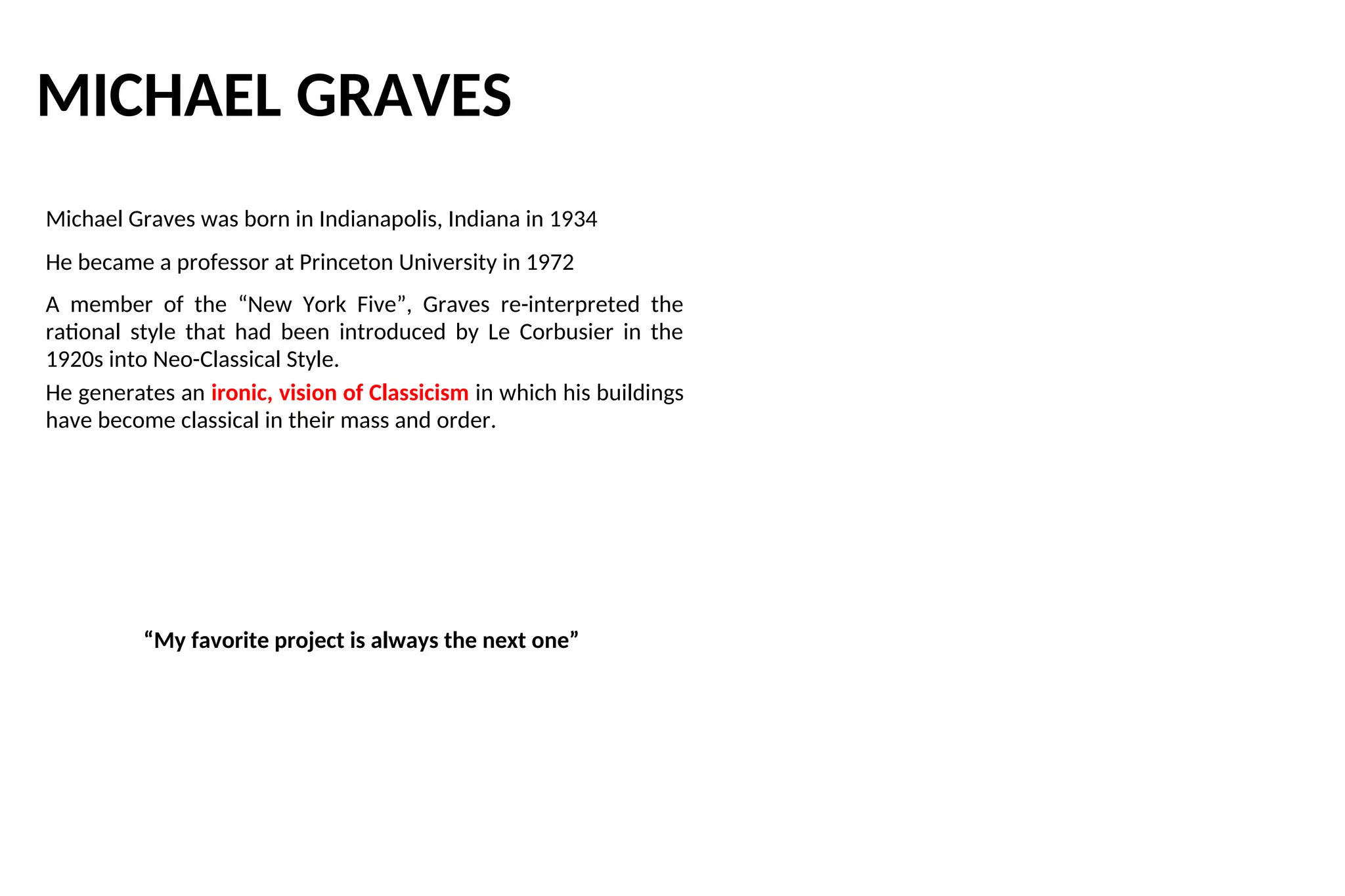 MICHAEL GRAVES
Michael Graves was born in Indianapolis, Indiana in 1934
He became a professor at Princeton University in 1972
A member of the “New York Five”, Graves re-interpreted the
rational style that had been introduced by Le Corbusier in the
1920s into Neo-Classical Style.
He generates an ironic, vision of Classicism in which his buildings
have become classical in their mass and order.
“My favorite project is always the next one”
 