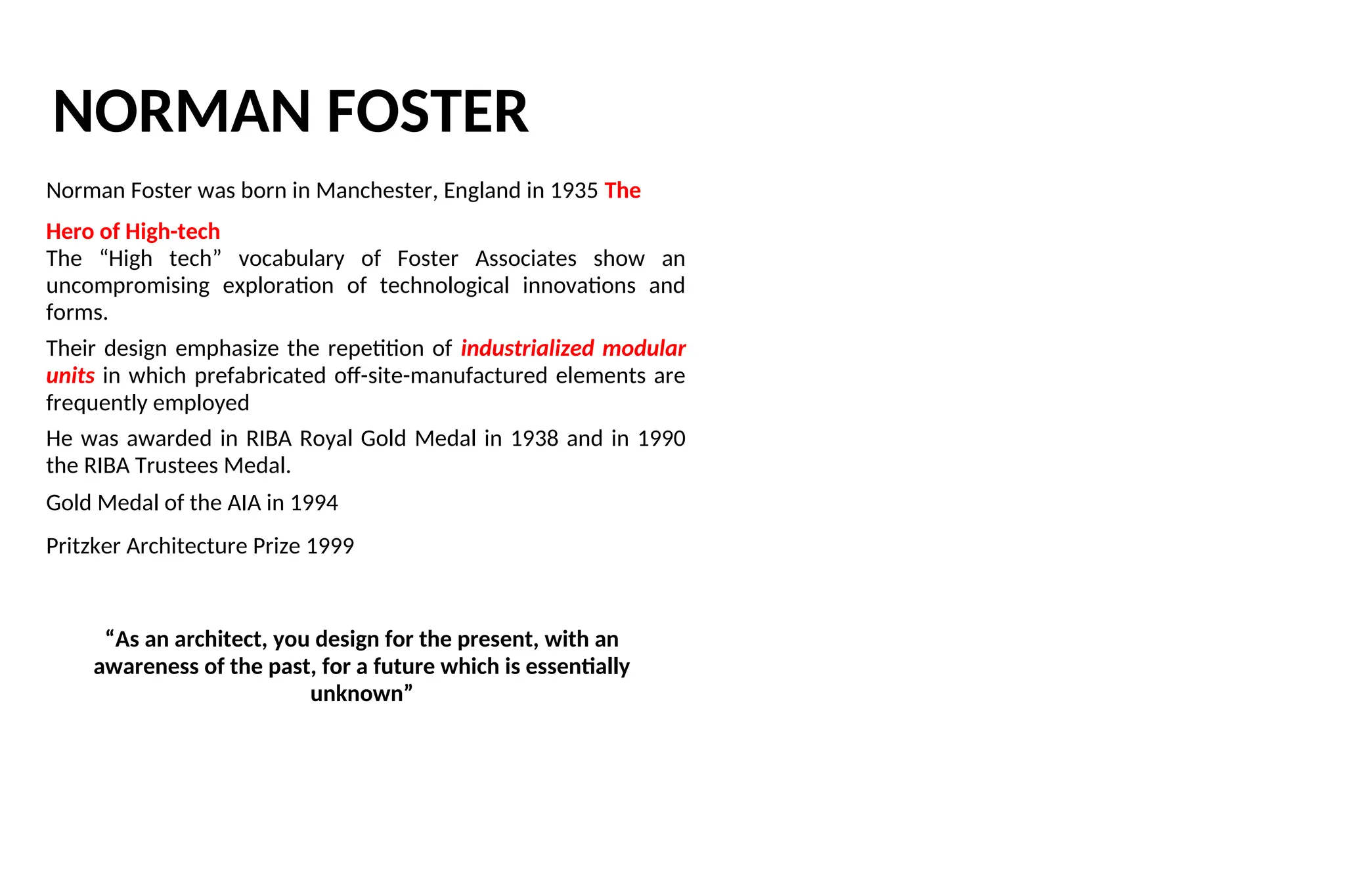 NORMAN FOSTER
Norman Foster was born in Manchester, England in 1935 The
Hero of High-tech
The “High tech” vocabulary of Foster Associates show an
uncompromising exploration of technological innovations and
forms.
Their design emphasize the repetition of industrialized modular
units in which prefabricated off-site-manufactured elements are
frequently employed
He was awarded in RIBA Royal Gold Medal in 1938 and in 1990
the RIBA Trustees Medal.
Gold Medal of the AIA in 1994
Pritzker Architecture Prize 1999
“As an architect, you design for the present, with an
awareness of the past, for a future which is essentially
unknown”
 