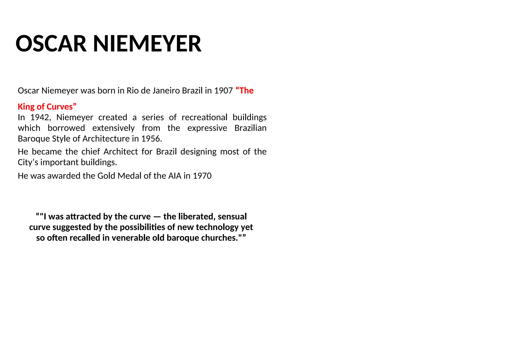 OSCAR NIEMEYER
Oscar Niemeyer was born in Rio de Janeiro Brazil in 1907 “The
King of Curves”
In 1942, Niemeyer created a series of recreational buildings
which borrowed extensively from the expressive Brazilian
Baroque Style of Architecture in 1956.
He became the chief Architect for Brazil designing most of the
City’s important buildings.
He was awarded the Gold Medal of the AIA in 1970
“"I was attracted by the curve — the liberated, sensual
curve suggested by the possibilities of new technology yet
so often recalled in venerable old baroque churches."”
 