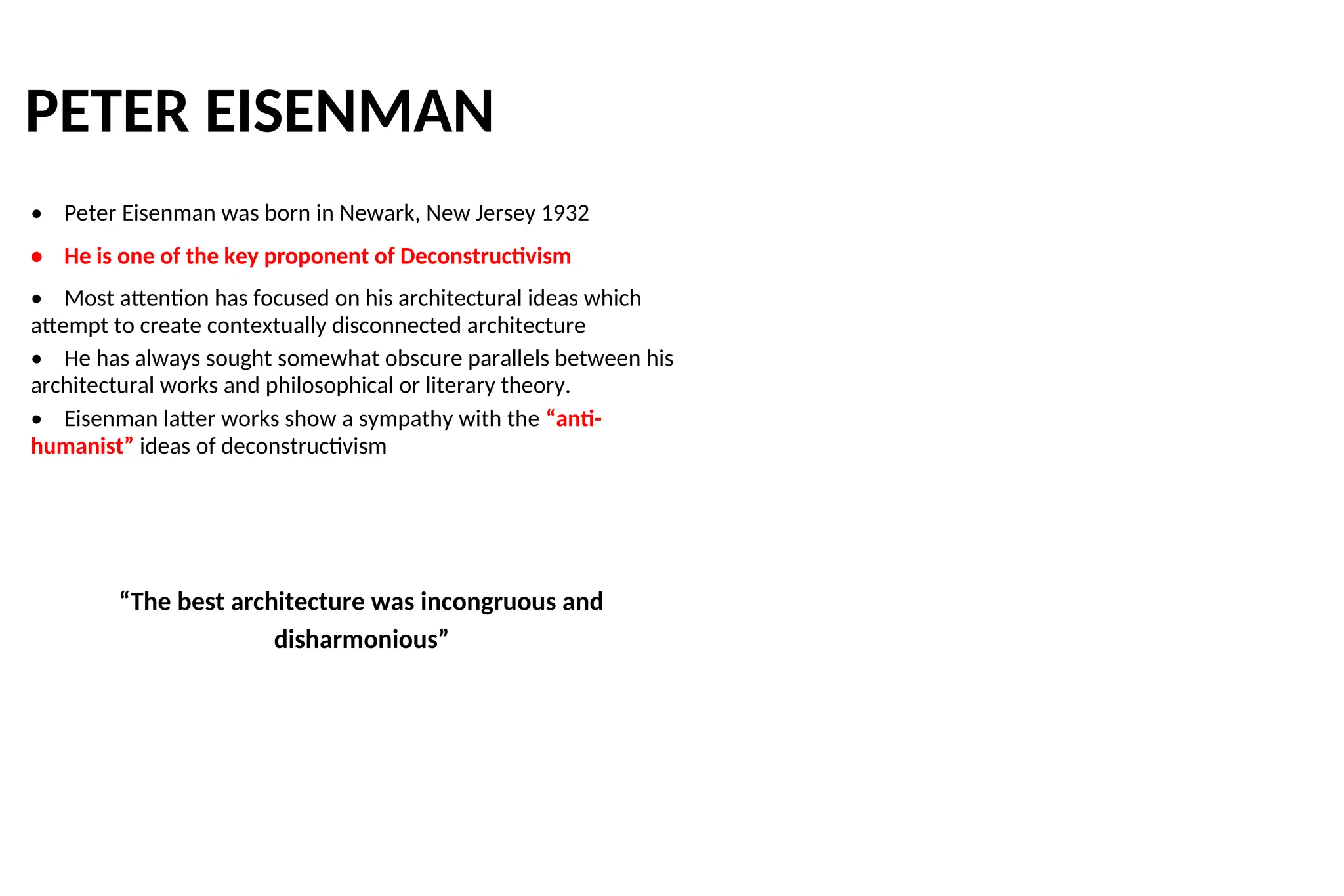 PETER EISENMAN
• Peter Eisenman was born in Newark, New Jersey 1932
• He is one of the key proponent of Deconstructivism
• Most attention has focused on his architectural ideas which
attempt to create contextually disconnected architecture
• He has always sought somewhat obscure parallels between his
architectural works and philosophical or literary theory.
• Eisenman latter works show a sympathy with the “anti-
humanist” ideas of deconstructivism
“The best architecture was incongruous and
disharmonious”
 