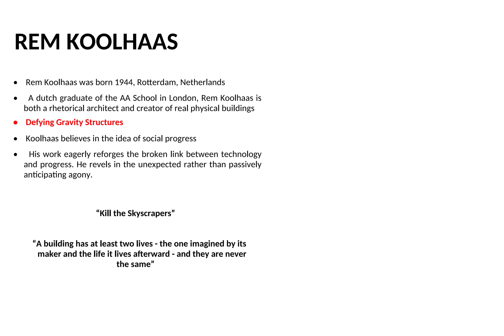 REM KOOLHAAS
• Rem Koolhaas was born 1944, Rotterdam, Netherlands
• A dutch graduate of the AA School in London, Rem Koolhaas is
both a rhetorical architect and creator of real physical buildings
• Defying Gravity Structures
• Koolhaas believes in the idea of social progress
• His work eagerly reforges the broken link between technology
and progress. He revels in the unexpected rather than passively
anticipating agony.
“Kill the Skyscrapers”
“A building has at least two lives - the one imagined by its
maker and the life it lives afterward - and they are never
the same”
 