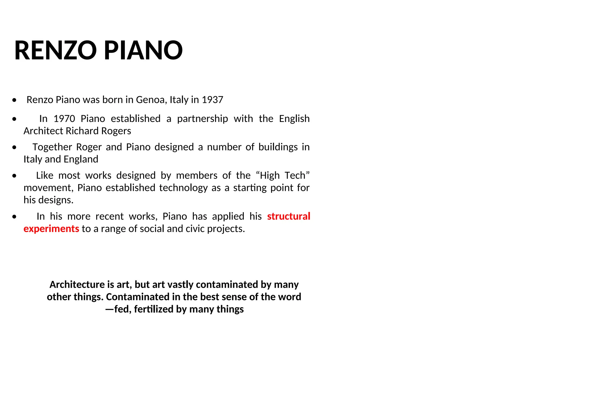RENZO PIANO
• Renzo Piano was born in Genoa, Italy in 1937
• In 1970 Piano established a partnership with the English
Architect Richard Rogers
• Together Roger and Piano designed a number of buildings in
Italy and England
• Like most works designed by members of the “High Tech”
movement, Piano established technology as a starting point for
his designs.
• In his more recent works, Piano has applied his structural
experiments to a range of social and civic projects.
Architecture is art, but art vastly contaminated by many
other things. Contaminated in the best sense of the word
—fed, fertilized by many things
 