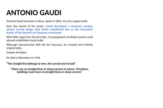 ANTONIO GAUDI
Antonio Gaudi was born in Reus, Spain in 1852, son of a coppersmith
Over the course of his career, Gaudi developed a sensuous curving,
almost surreal design style which established him as the innovative
leader of the Spanish Art Nouveau movement.
With little regard for formal order, he juxtaposed unrelated systems and
altered established visual order.
Although characterized with the Art Nouveau, he created and entirely
original style.
Catalan Architect
He died in Barcelona in 1926
“The straight line belongs to men, the curved one to God”.
“There are no straight lines or sharp corners in nature. Therefore,
buildings must have no straight lines or sharp corners”
 