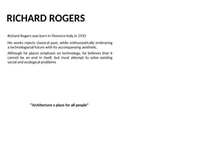 RICHARD ROGERS
Richard Rogers was born in Florence Italy in 1933
His works rejects classical past, while enthusiastically embracing
a technologocial future with its accompanying aesthetic.
Although he places emphasis on technology, he believes that it
cannot be an end in itself, but must attempt to solve existing
social and ecological problems
“Architecture a place for all people”
 